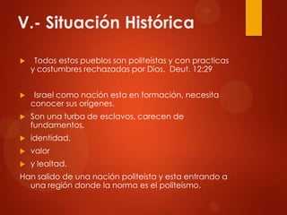 V.- Situación Histórica
 Todos estos pueblos son politeístas y con practicas
y costumbres rechazadas por Dios. Deut. 12:29
 Israel como nación esta en formación, necesita
conocer sus orígenes.
 Son una turba de esclavos, carecen de
fundamentos,
 identidad,
 valor
 y lealtad.
Han salido de una nación politeísta y esta entrando a
una región donde la norma es el politeísmo.
 