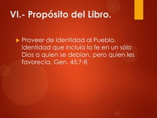 VI.- Propósito del Libro.
 Proveer de identidad al Pueblo.
Identidad que incluía la fe en un sólo
Dios a quien se debían, pero quien les
favorecía. Gen. 45:7-8
 