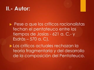 II.- Autor:
 Pese a que los críticos racionalistas
fechan el pentateuco entre los
tiempos de Josías - 621 a. C.- y
Esdrás – 570 a. C),
 Los críticos actuales rechazan la
teoría fragmentaria y del desarrollo
de la composición del Pentateuco.
 