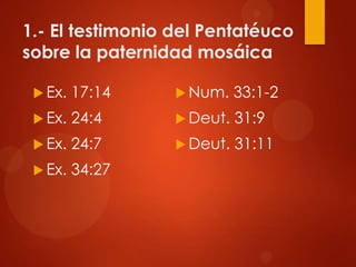1.- El testimonio del Pentatéuco
sobre la paternidad mosáica
 Ex. 17:14
 Ex. 24:4
 Ex. 24:7
 Ex. 34:27
 Num. 33:1-2
 Deut. 31:9
 Deut. 31:11
 