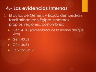 4.- Las evidencias Internas
2. El autos de Génesis y Éxodo demuestran
familiaridad con Egipto: nombres
propios, regiones, costumbres:
 Gén. 41:45 (alimentador de la nación del que
vive)
 Gén. 43:32
 Gén. 46:34
 Ex. 25:5; 36:19
 