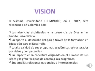 El Sistema Universitario UNIMINUTO, en el 2012, será
reconocido en Colombia por:
Las vivencias espirituales y la presencia de Dios en el
ámbito universitario.
Su aporte al desarrollo del país a través de la formación en
Educación para el Desarrollo.
La alta calidad de sus programas académicos estructurados
por ciclos y competencias.
Su impacto en la cobertura originado en el número de sus
Sedes y la gran facilidad de acceso a sus programas.
Sus amplias relaciones nacionales e internacionales.
 