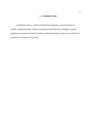 4
1. INTRODUCCIÓN
La plataforma génesis o sistema de información uniminuto, es una herramienta de
consulta, actualización datos, registrar la calificación del docente por el estudiante, registrar
asignaturas, nos permite el control que toda la comunidad uniminuto acceda a través de ella a las
herramientas de estudio que nos ofrece.
 