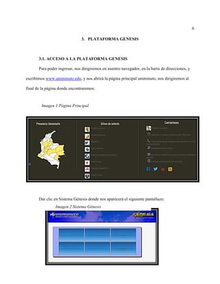 6
3. PLATAFORMA GENESIS
3.1. ACCESO A LA PLATAFORMA GENESIS
Para poder ingresar, nos dirigiremos en nuestro navegador, en la barra de direcciones, y
escribimos www.uniminuto.edu, y nos abrirá la página principal uniminuto, nos dirigiremos al
final de la página donde encontraremos:
Dar clic en Sistema Génesis donde nos aparecerá el siguiente pantallazo:
Imagen 1 Página Principal
Imagen 2 Sistema Génesis
 