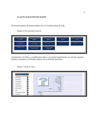 9
3.2.ACTUALIZACION DE DATOS
En las herramientas de Génesis damos clic en Visualizar Hoja de Vida.
Imagen 6 Herramientas Genesis
Actualizamos Los Datos, y modificamos datos y en el panel izquierdo hay un visor de categoría
de datos a actualizar y al finalizar damos clic en el botón Actualizar.
Imagen 7 Hoja de Vida
 