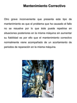 Otro grave inconveniente que presenta este tipo de
mantenimiento es que el problema que ha causado el fallo
no se resuelve por lo que éste puede repetirse en
situaciones posteriores en la misma máquina sin aumentar
su fiabilidad es por ello que el mantenimiento correctivo
normalmente viene acompañado de un acortamiento de
periodos de reparación en la misma máquina.
Mantenimiento Correctivo
 