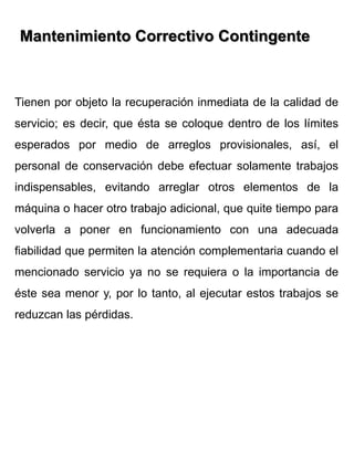Tienen por objeto la recuperación inmediata de la calidad de
servicio; es decir, que ésta se coloque dentro de los límites
esperados por medio de arreglos provisionales, así, el
personal de conservación debe efectuar solamente trabajos
indispensables, evitando arreglar otros elementos de la
máquina o hacer otro trabajo adicional, que quite tiempo para
volverla a poner en funcionamiento con una adecuada
fiabilidad que permiten la atención complementaria cuando el
mencionado servicio ya no se requiera o la importancia de
éste sea menor y, por lo tanto, al ejecutar estos trabajos se
reduzcan las pérdidas.
Mantenimiento Correctivo Contingente
 