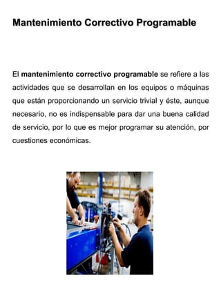 Mantenimiento Correctivo Programable
El mantenimiento correctivo programable se refiere a las
actividades que se desarrollan en los equipos o máquinas
que están proporcionando un servicio trivial y éste, aunque
necesario, no es indispensable para dar una buena calidad
de servicio, por lo que es mejor programar su atención, por
cuestiones económicas.
 