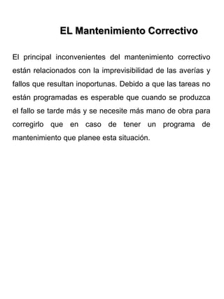 El principal inconvenientes del mantenimiento correctivo
están relacionados con la imprevisibilidad de las averías y
fallos que resultan inoportunas. Debido a que las tareas no
están programadas es esperable que cuando se produzca
el fallo se tarde más y se necesite más mano de obra para
corregirlo que en caso de tener un programa de
mantenimiento que planee esta situación.
EL Mantenimiento Correctivo
 