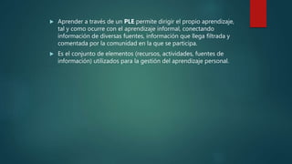  Aprender a través de un PLE permite dirigir el propio aprendizaje,
tal y como ocurre con el aprendizaje informal, conectando
información de diversas fuentes, información que llega filtrada y
comentada por la comunidad en la que se participa.
Es el conjunto de elementos (recursos, actividades, fuentes de
información) utilizados para la gestión del aprendizaje personal.