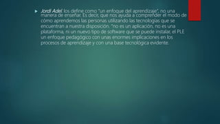  Jordi Adel. los define como “un enfoque del aprendizaje”, no una
manera de enseñar. Es decir, que nos ayuda a comprender el modo de
cómo aprendemos las personas utilizando las tecnologías que se
encuentran a nuestra disposición. “no es un aplicación, no es una
plataforma, ni un nuevo tipo de software que se puede instalar, el PLE
un enfoque pedagógico con unas enormes implicaciones en los
procesos de aprendizaje y con una base tecnológica evidente.