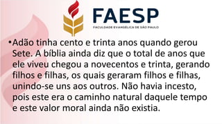 •Adão tinha cento e trinta anos quando gerou
Sete. A bíblia ainda diz que o total de anos que
ele viveu chegou a novecentos e trinta, gerando
filhos e filhas, os quais geraram filhos e filhas,
unindo-se uns aos outros. Não havia incesto,
pois este era o caminho natural daquele tempo
e este valor moral ainda não existia.
 