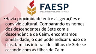 •Havia proximidade entre as gerações e
convívio cultural. Comparando os nomes
dos descendentes de Sete com a
descendência de Caim, encontramos
similaridade, o que pode indicar união de
clãs, famílias inteiras dos filhos de Sete se
casando com as filhas de Caim.
 