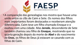 •A comparação das genealogias nos mostra que houve uma
união entre os clãs de Caim e Sete. Os nomes dos filhos
mais importantes foram destacados e receberam atenção
diferenciada. Caim teve um filho chamado Enoque e o
exaltou com uma cidade. Mas Jerede, descendente de Sete
também chamou seu filho de Enoque, mostrando que na
quarta geração depois da morte de Abel e do nascimento
de Enos, os filhos de Deus já estavam se casando com as
filhas de Caim.
 
