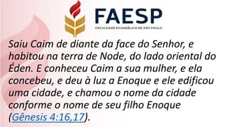 Saiu Caim de diante da face do Senhor, e
habitou na terra de Node, do lado oriental do
Éden. E conheceu Caim a sua mulher, e ela
concebeu, e deu à luz a Enoque e ele edificou
uma cidade, e chamou o nome da cidade
conforme o nome de seu filho Enoque
(Gênesis 4:16,17).
 