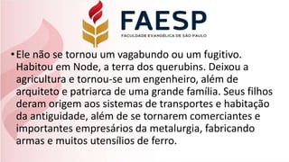 •Ele não se tornou um vagabundo ou um fugitivo.
Habitou em Node, a terra dos querubins. Deixou a
agricultura e tornou-se um engenheiro, além de
arquiteto e patriarca de uma grande família. Seus filhos
deram origem aos sistemas de transportes e habitação
da antiguidade, além de se tornarem comerciantes e
importantes empresários da metalurgia, fabricando
armas e muitos utensílios de ferro.
 
