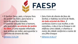 • O Senhor Deus, pois, o lançou fora
do jardim do Éden, para lavrar a
terra de que fora tomado.
E havendo lançado fora o homem,
pôs querubins ao oriente do jardim
do Éden, e uma espada inflamada
que andava ao redor, para guardar o
caminho da árvore da vida.
• Gênesis 3:23,24
• Saiu Caim de diante da face do
Senhor, e habitou na terra de Node,
do lado oriental do Éden. E
conheceu Caim a sua mulher, e ela
concebeu, e deu à luz a Enoque e ele
edificou uma cidade, e chamou o
nome da cidade conforme o nome de
seu filho Enoque
• Gênesis 4:16,17
 