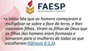 •a bíblia fala que os homens começaram a
multiplicar-se sobre a face da terra, e lhes
nasceram filhas. Viram os filhos de Deus que
as filhas dos homens eram formosas e
tomaram para si mulheres de todas as que
escolheram (Gênesis 6:1,2).
 
