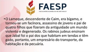 •O Lameque, descendente de Caim, era bígamo, e
tornou-se um facínora, assassino de jovens e pai de
quatro filhos que fizeram da antiguidade um mundo
violento e degenerado. Os rabinos judeus ensinam
que Jabal foi o pai dos que habitam em tendas e têm
gado, portanto, um empresário do transporte, da
habitação e da pecuária.
 