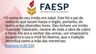 •O nome do seu irmão era Jubal. Este foi o pai de
todos os que tocam harpa e órgão, portanto, do
teatro e das diversões livres. Eles tinham um irmão
chamado Tubalcaim, mestre de toda a obra de cobre
e ferro. Ele era o senhor das armas, um empresário
da guerra e sua a irmã foi Noema, que a tradição
identifica como a mãe das meretrizes
(Gênesis 4:20-22).
 