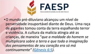 •O mundo pré-diluviano alcançou um nível de
perversidade insuportável diante de Deus. Uma raça
de gigantes tomou conta da terra espalhando terror
e violência. A cultura da malícia atingia até as
crianças, de maneira “que a maldade do homem se
multiplicara sobre a terra e que toda a imaginação
dos pensamentos de seu coração era só má
continuamente” (Gênesis 6:5).
 
