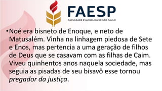 •Noé era bisneto de Enoque, e neto de
Matusalém. Vinha na linhagem piedosa de Sete
e Enos, mas pertencia a uma geração de filhos
de Deus que se casavam com as filhas de Caim.
Viveu quinhentos anos naquela sociedade, mas
seguia as pisadas de seu bisavô esse tornou
pregador da justiça.
 