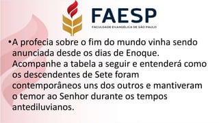 •A profecia sobre o fim do mundo vinha sendo
anunciada desde os dias de Enoque.
Acompanhe a tabela a seguir e entenderá como
os descendentes de Sete foram
contemporâneos uns dos outros e mantiveram
o temor ao Senhor durante os tempos
antediluvianos.
 