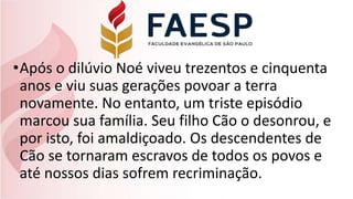 •Após o dilúvio Noé viveu trezentos e cinquenta
anos e viu suas gerações povoar a terra
novamente. No entanto, um triste episódio
marcou sua família. Seu filho Cão o desonrou, e
por isto, foi amaldiçoado. Os descendentes de
Cão se tornaram escravos de todos os povos e
até nossos dias sofrem recriminação.
 