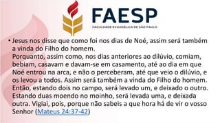 • Jesus nos disse que como foi nos dias de Noé, assim será também
a vinda do Filho do homem.
Porquanto, assim como, nos dias anteriores ao dilúvio, comiam,
bebiam, casavam e davam-se em casamento, até ao dia em que
Noé entrou na arca, e não o perceberam, até que veio o dilúvio, e
os levou a todos. Assim será também a vinda do Filho do homem.
Então, estando dois no campo, será levado um, e deixado o outro.
Estando duas moendo no moinho, será levada uma, e deixada
outra. Vigiai, pois, porque não sabeis a que hora há de vir o vosso
Senhor (Mateus 24:37-42)
 
