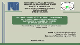 REPÚBLICA BOLIVARIANA DE VENEZUELA
MINISTERIO DEL PODER POPULAR PARA LA
EDUCACIÓN UNIVERSITARIA,
INSTITUTO UNIVERSITARIO POLITÉCNICO
“SANTIAGO MARIÑO”
EXTENSIÓN MATURÍN
SISTEMA DE GESTIÓN DE CALIDAD BASADO EN LA NORMA ISO
9001:2015 PARA LA EMPRESA CONSTRUCCIONES Y
MANTENIMIENTO PAGNUCCO C.A , UBICADA
EN MATURÍN ESTADOMONAGAS
Propuesta de Trabajo de Grado presentado para optar al Título de
Ingeniero Industrial
Autora: Br. Génesis María Rojas Martínez
Tutora: Ing. MSc. Henry Calles
Docente de la Asignatura: Ing. Amelia Palma.
Maturín, Junio 2021
 