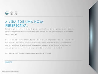 A VIDA SOB UMA NOVA
PERSPECTIVA.
Genesis: Pa l a v ra i n g l e s a d e r i v a d a d o g re g o c u j o s i g n i fi c a d o d i re to é : p r i n c í p i o, f o n t e d e v i d a ,
g e ra ç ã o, c r i a ç ã o, n a s c i m e n t o, o r i g e m , e v o l u ç ã o, c o m e ç o. Po r i s s o, p re p a re -s e p a ra o s u rg i m e n t o
d e u m a n o v a e ra .
Ve n h a p a ra o G e n e s i s A p a r t m e n t s , Bu s i n e s s & S e r v i c e s , u m e m p re e n d i m e n t o q u e v a i re p re s e n ta r
m a i s q u e u m a evo l u ç ã o e m s u a v i d a : o i n í c i o d e u m n ovo m o m e n to. É u m l u g a r c o s m o p o l i ta ,
c o m a l ta q u a l i d a d e d e a c a b a m e n t o, e xt re m a m e n te m o d e r n o e q u e p o d e r i a s e e n c a i xa r e m
q u a l q u e r g ra n d e m e t ró p o l e , p o i s é a re p re s e n ta ç ã o d e u m a te n d ê n c i a m u n d i a l .
Vo c ê m e re c e v i v e r n o G e n e s i s A p a r t m e n t s , Bu s i n e s s & S e r v i c e s .
CONCEITO
Material provisório sujeito a alterações.
 