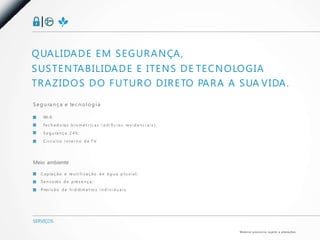 Q UA L I DA D E E M S E G U R A N ÇA ,
S U S T E N TA B I L I DA D E E I T E N S D E T E C N O LO G I A
T R A Z I D O S D O F U T U R O D I R E TO PA R A A S UA V I DA .
S e g u ra n ç a e te c n o l o g i a

     Wi-fi;
     Fe c h a d u ra s b i o m é t r i c a s ( e d i fí c i o s re s i d e n c i a i s ) ;

     S e g u ra n ç a 2 4 h ;

     C i r c u i t o i n t e r n o d e T V.




Meio ambiente

    C a p ta ç ã o e re u t i l i z a ç ã o d e á g u a p l u v i a l ;
    S e n s o re s d e p re s e n ç a ;

    P rev i s ã o d e h i d rô m e t ro s i n d i v i d u a i s.




SERVIÇOS

                                                                                             M a te r i a l p rov i s ó r i o s u j e i to a a l te ra ç õ e s.
 