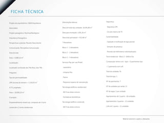 F I C H A T É C N I CA

                                                  Informações básicas:                         Segurança:
Projeto de arquitetônico: S&W Arquitetura

                                                  Área útil total das unidades: 16.041,86 m²   . Segurança 24h
Associados

                                                  Área para recreação: 1.691,36 m²             . Circuito interno de TV
Projeto paisagístico: Paschoal Bordignon

                                                  Área total permeável = 932,48 m²             Sustentabilidade:
Arquitetura Paisagística

                                                  7 Elevadores:                                . Captação e reutilização de água pluvial
Perspectivas e plantas: Ricardo Nascimento

                                                  Bloco 1 – 2 elevadores                       . Sensores de presença
Comunicacão: Percepttiva Comunicação

                                                  Bloco 2 – 2 elevadores                       . Previsão de hidrômetros individualizados
Área do lote:

                                                  Bloco 3 – 3 elevadores                       Torre residencial – Bloco 2 - Edifício Era
Área = 6.080,16 m²

                                                  Serviços Pay-per-use Protel:                 Composição: térreo com lojas + 6 pavimentos tipo
Localização:

                                                  . Lavanderia                                 + 1 pavimento com Loft
Localizado na Estrada dos Três Rios, lote 796 -

                                                  . Limpeza fina                               Total de unidades: 91
Freguesia

                                                  . Faxina                                     Total de lojas: 5
Taxa de permeabilidade:

                                                  . Pequenos reparos de manutenção             Nº de pavimentos: 7
20% da área do terreno = 1.216,03 m²

                                                  Tecnologia (edifícios residenciais)          Nº de unidades por andar: 13
A.T.E. projetada :

                                                  . Wi-fi nas áreas comuns                     Nº de vagas: 1 por unidade
Área = 18.000,19 m²

                                                  . Fechaduras biométricas                     Apartamentos de 1 quarto – 66 unidades
O projeto :

                                                  Tecnologia (edifício comercial)              Apartamentos 2 quartos – 12 unidades
Empreendimento mixed use, composto de 1 torre

                                                  . Wi-fi nas áreas comuns                     Lofts de 1 quarto – 11 unidades
comercial e 2 torres residenciais




                                                                                                                          M a te r i a l p rov i s ó r i o s u j e i to a a l te ra ç õ e s.
 