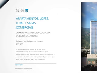 APARTAMENTOS, LOFTS,
  LOJAS E SALAS
  COMERCIAIS
  COM INFRAESTRUTURA COMPLETA
  DE LAZER E SERVIÇOS.

  To d a s a s u n i d a d e s c o m v a g a d e
  g a ra g e m .


  O Genesis Apar tments, Business & Ser vices é um

  e m p re e n d i m e n t o a l t a m e n t e q u a l i fi c a d o q u e

  re ú n e t u d o e m u m m e s m o l o c a l : m o ra d i a , n e g ó c i o s e

  s e r v i ç o s , u m d i f e re n c i a l i n d i s p e n s á v e l p a ra v o c ê q u e

  q u e r v i ve r d e fo r m a m a i s q u e c o m p l e ta .



P R O D U TO

M a te r i a l p rov i s ó r i o s u j e i to a a l te ra ç õ e s.
 