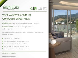 A PA R T M E N T S




VOCÊ VA I VIVE R ACIMA DE
QUALQ U ER EXPECTATIVA.
EDIFÍCIO E R A - A p a r t a m e n t o s e l o f t s d e 1 e 2 q u a r t o s .

EDIFÍCIO E POC H - A p a r t a m e n t o s g a r d e n e t i p o
de 1 e 2 quar tos.

U m e m p re e n d i m e n t o m o d e r n o , c o m m u i t a p ra t i c i d a d e e i n t e l i g ê n c i a n a

distribuição dos espaços.



        L o f t s d e 6 6 , 1 6 a 1 0 9 , 4 2 m 2;

        A p a r t a m e n t o s g a rd e n d e 6 5 , 3 4 a 1 0 3 , 1 5 m 2;

        A p a r t a m e n t o s t i p o d e 3 8 , 8 5 a 6 4 , 1 6 m 2;

        Á re a d e l a z e r n a c o b e r t u ra ( E d i fí c i o E p o c h ) ;

        P i s o d e p o rc e l a n a t o e m t o d o o a p a r t a m e n t o .



 C O N C E I TO E P R O D U TO

M a te r i a l p rov i s ó r i o s u j e i to a a l te ra ç õ e s.
 