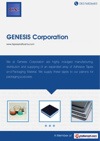 08376806683
A Member of
GENESIS Corporation
www.tapesandfoams.com
Self Adhesive Tape Anti-Vibration Foam Insulation Industrial Foams Industrial Tapes Die
Cuts Packaging Materials Plate Mounting Tapes Chemlok Primers Bumpon Protective
Products Industrial Covers Silicone Plugs High Security PP Tags Cork Sheets Dunnage
Bags ESD Materials Adhesive Sealant Industrial Pads Void Labels Pet Strap Seal Rubber
Mats Self Adhesive Tape Anti-Vibration Foam Insulation Industrial Foams Industrial Tapes Die
Cuts Packaging Materials Plate Mounting Tapes Chemlok Primers Bumpon Protective
Products Industrial Covers Silicone Plugs High Security PP Tags Cork Sheets Dunnage
Bags ESD Materials Adhesive Sealant Industrial Pads Void Labels Pet Strap Seal Rubber
Mats Self Adhesive Tape Anti-Vibration Foam Insulation Industrial Foams Industrial Tapes Die
Cuts Packaging Materials Plate Mounting Tapes Chemlok Primers Bumpon Protective
Products Industrial Covers Silicone Plugs High Security PP Tags Cork Sheets Dunnage
Bags ESD Materials Adhesive Sealant Industrial Pads Void Labels Pet Strap Seal Rubber
Mats Self Adhesive Tape Anti-Vibration Foam Insulation Industrial Foams Industrial Tapes Die
Cuts Packaging Materials Plate Mounting Tapes Chemlok Primers Bumpon Protective
Products Industrial Covers Silicone Plugs High Security PP Tags Cork Sheets Dunnage
Bags ESD Materials Adhesive Sealant Industrial Pads Void Labels Pet Strap Seal Rubber
Mats Self Adhesive Tape Anti-Vibration Foam Insulation Industrial Foams Industrial Tapes Die
Cuts Packaging Materials Plate Mounting Tapes Chemlok Primers Bumpon Protective
Products Industrial Covers Silicone Plugs High Security PP Tags Cork Sheets Dunnage
We at Genesis Corporation are highly indulged manufacturing,
distribution and supplying of an expanded array of Adhesive Tapes
and Packaging Material. We supply these tapes to our patrons for
packaging purposes.
 