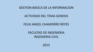 GESTION BASICA DE LA INFORMACION
ACTIVIDAD DEL TEMA GENESIS
FELIX ANGEL CHAMORRO REYES
FACULTAD DE INGENIERIA
INGENIERIA CIVIL
2013
 