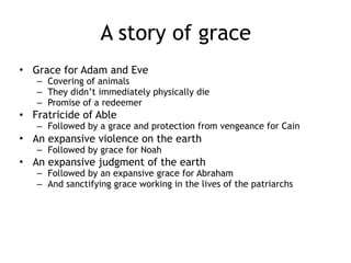 A story of grace
• Grace for Adam and Eve
– Covering of animals
– They didn’t immediately physically die
– Promise of a redeemer
• Fratricide of Able
– Followed by a grace and protection from vengeance for Cain
• An expansive violence on the earth
– Followed by grace for Noah
• An expansive judgment of the earth
– Followed by an expansive grace for Abraham
– And sanctifying grace working in the lives of the patriarchs
 