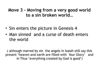 Move 2 - Moving from big picture  
to mankind…
• Creation told of the world in Genesis 1
– God created, hovered, separated, called, said, saw,
finished, blessed
• Creation told from another point of view in
Genesis 2 and 3
– God made, had not caused rain, put man in garden,
commanded, said, caused a deep sleep, sound of God walking,
called, cursed, sent, appointed, created
• Man was the crown in Genesis 1
• But not in Genesis 2 and 3 man is also the
focus
 
