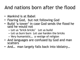 Jesus in Noah
• Noah offered a sacrifice after the flood and God
promised never to destroy the earth with a flood
portends Jesus sacrifice for the world
• Noah is the one who will give us ‘rest from our
work’
• In the Ark Noah is ‘lifted off the ground’
• There is one door and it is opened until the rain
came
• Being saved through the water portends baptism
where Jesus is the Ark and Jesus is the one door on
the Ark.
• The resurrection of the world, post flood portends
the resurrection of Christ
 