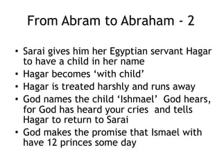 From Abram to Abraham - 1
• Told to ‘walk before Me and be blameless’
• Promised a child waits 10 years
• Deals with some fears
• Deals with some doubts
• Makes some bad choices
 