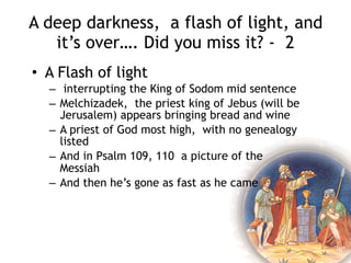 A deep darkness, a flash of light, and
it’s over…. Did you miss it? - 1
• A dark time
– Lot and Abram have issues over land
use
– Abram offers Lot first choice
– Lot chooses poorly and heads next to
Sodom with it’s deceptively attractive
appearance
– Kings attack, Lot’s family taken,
Abraham mounts a rescue successfully
– And in the midst of a corrupt King of
Sodom’s conversation an interruption
 