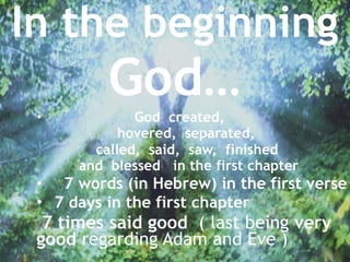 In the beginning 
God…
• God created,
hovered, separated,
called, said, saw, finished
and blessed in the first chapter
• 7 words (in Hebrew) in the first verse
• 7 days in the first chapter
7 times said good ( last being very
good regarding Adam and Eve )
 
