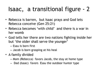 Isaac, a transitional figure - 1
• Sarah dies
• Abraham sends the steward of his house to get
a wife for Isaac
– He travels to Abraham's relative
– He sees the cousin at a well ( the first romantic
well story since Isaac, Jacob and Moses all get
their wives in similar way)
• After Isaac is remarried and Sarah gone,
Abraham marries Keturah
– And has 6 more sons
– And an unknown number of daughters
 