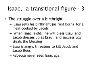 Isaac, a transitional figure - 2
• Rebecca is barren, but Isaac prays and God lets
Rebecca conceive (Gen 25:21)
• Rebecca becomes ‘with child’ and there is a war in
her womb
• God tells her there are two nations fighting inside her
but ‘the older shall serve the younger’
– Esau is born first
– Jacob is born grasping at his heal
• A family divided
– Mom (Rebecca) favors Jacob, the stay at home type
– Dad (Isaac) favors Esau the outdoor hunter type
 