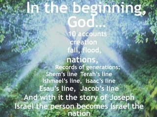 10 accounts
creation
fall, flood,
nations,
Records of generations:
Shem’s line , Terah’s line
Ishmael’s line, Isaac’s line
Esau’s line, Jacob’s line
And with it the story of Joseph
Israel the person becomes Israel the
nation
In the beginning,
God…
 
