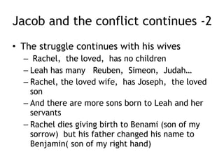 Jacob and the conflict continues -1
• The struggle continues with his wives
– Jacob flees to Laban’s home, and meets his
future wife (Rachel, God’s lamb) at a well (as
did Isaac)
– Jacob agrees to work 7 years to marry Rachel
– Jacob the tricker is Jacob’ed by Laban
– He is given the wrong bride, Leah (not as
pretty and not the one he loved)
– He must work 7 more years and now is married
to Leah – the unloved and Rachel – the loved
 