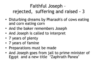 Unfaithful Judah – a dark interlude – 2 
but a dawn follows
• Judah is at a cave in the dead sea the David will use, far from
home
• He married away form home and raises children, who are
unrighteous and God kills one, then another
• Tamar, the widow should have been given a surrogate husband of
Judah’s sons to raise up a child in her dead husband’s name but
Judah chose not to
• And at the barley harvest when men are away from home, Tamar
poses as a prostitute and snags Judah and has a child to raise up
the name of her dead husband
• Judah’s story of unfaithfulness will proceed the story of Joseph
and his remarkable faithfulness
• Judah himself makes some exemplary choices in the account of
Joseph following
• Jesus identifies with sinners and outcasts, Judah and Tamar (as
well as Ruth, Rachab and Bathsheba) being in his genealogy
 
