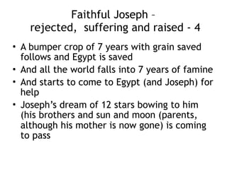 Faithful Joseph –  
rejected, suffering and raised - 1
• Joseph is sold by the Ishmaelites to a high
ranking man working for Pharaoh
• The man’s home is blessed by Joseph
• The man’s wife is attracted to Joseph and
trouble shortly follows
• Joseph is faithful but given trumped up
attempted rape charges
• Joseph is jailed
 