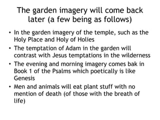 The garden imagery will come back
later (a few being as follows)
• In the garden imagery of the temple, such as the
Holy Place and Holy of Holies
• The temptation of Adam in the garden will
contrast with Jesus temptations in the wilderness
• The evening and morning imagery comes bak in
Book 1 of the Psalms which poetically is like
Genesis
• Men and animals will eat plant stuff with no
mention of death (of those with the breath of
life)
 